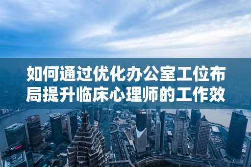 如何通过优化办公室工位布局提升临床心理师的工作效率？