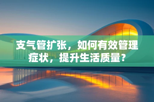 支气管扩张，如何有效管理症状，提升生活质量？