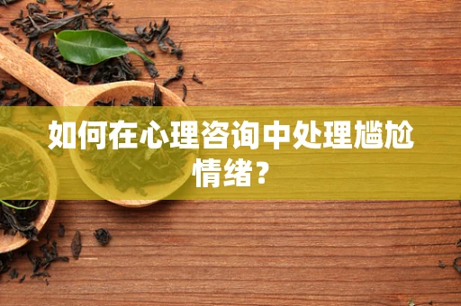如何在心理咨询中处理尴尬情绪？