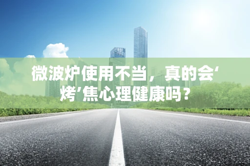 微波炉使用不当，真的会‘烤’焦心理健康吗？