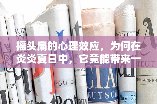 摇头扇的心理效应，为何在炎炎夏日中，它竟能带来一丝心理慰藉？