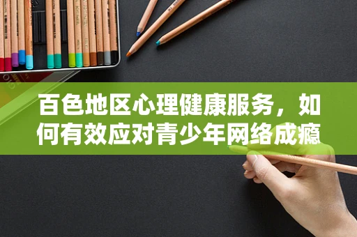 百色地区心理健康服务，如何有效应对青少年网络成瘾问题？