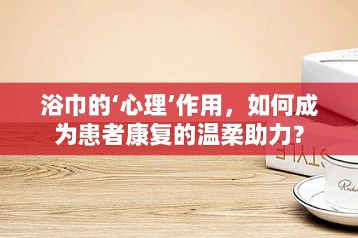 浴巾的‘心理’作用，如何成为患者康复的温柔助力？