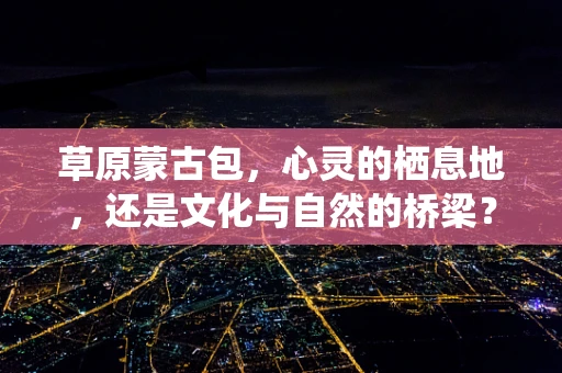 草原蒙古包，心灵的栖息地，还是文化与自然的桥梁？