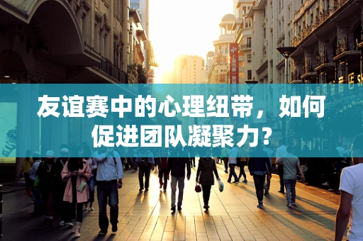 友谊赛中的心理纽带，如何促进团队凝聚力？