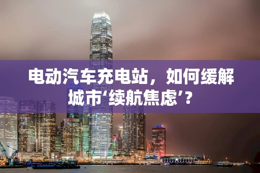 电动汽车充电站，如何缓解城市‘续航焦虑’？