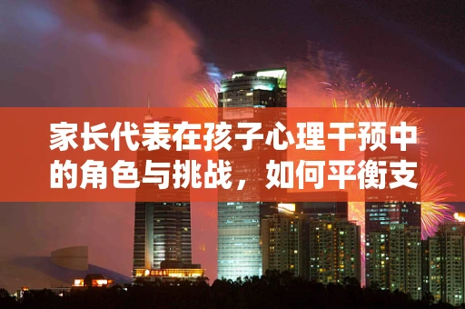 家长代表在孩子心理干预中的角色与挑战，如何平衡支持与界限？