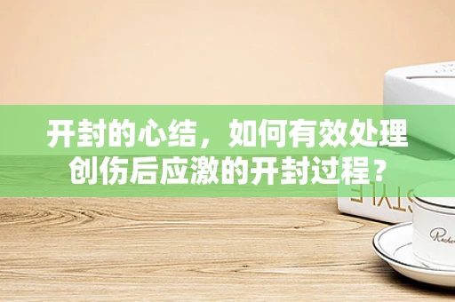 开封的心结，如何有效处理创伤后应激的开封过程？