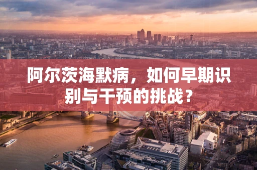 阿尔茨海默病，如何早期识别与干预的挑战？