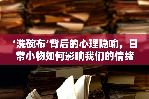 ‘洗碗布’背后的心理隐喻，日常小物如何影响我们的情绪与行为？