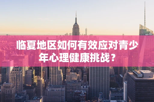 临夏地区如何有效应对青少年心理健康挑战？