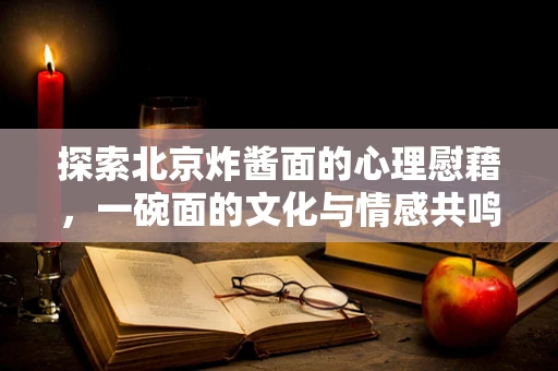 探索北京炸酱面的心理慰藉，一碗面的文化与情感共鸣