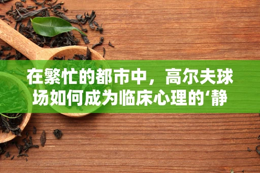 在繁忙的都市中，高尔夫球场如何成为临床心理的‘静心绿洲’？