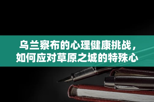 乌兰察布的心理健康挑战，如何应对草原之城的特殊心理压力？