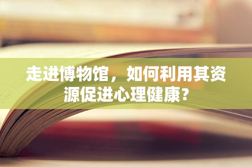 走进博物馆，如何利用其资源促进心理健康？