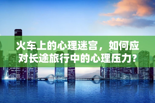 火车上的心理迷宫，如何应对长途旅行中的心理压力？