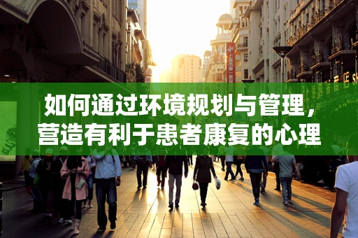 如何通过环境规划与管理，营造有利于患者康复的心理环境？
