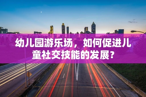 幼儿园游乐场，如何促进儿童社交技能的发展？