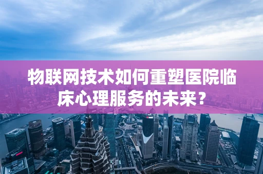 物联网技术如何重塑医院临床心理服务的未来？