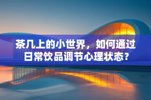 茶几上的小世界，如何通过日常饮品调节心理状态？