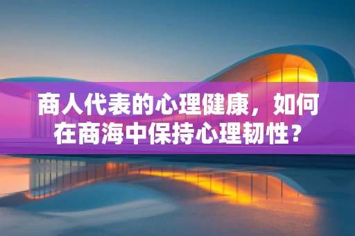 商人代表的心理健康，如何在商海中保持心理韧性？
