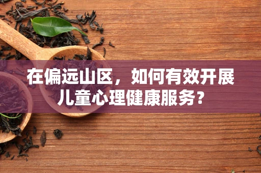 在偏远山区，如何有效开展儿童心理健康服务？