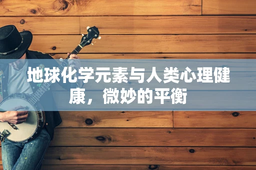 地球化学元素与人类心理健康，微妙的平衡