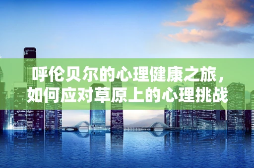 呼伦贝尔的心理健康之旅，如何应对草原上的心理挑战？