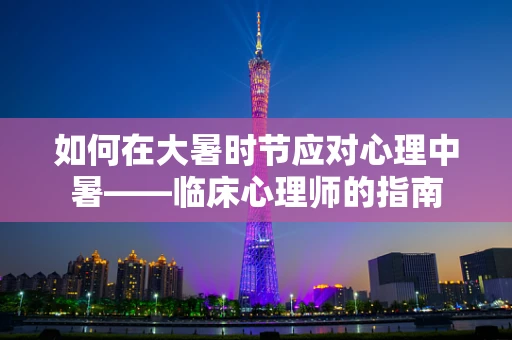 如何在大暑时节应对心理中暑——临床心理师的指南