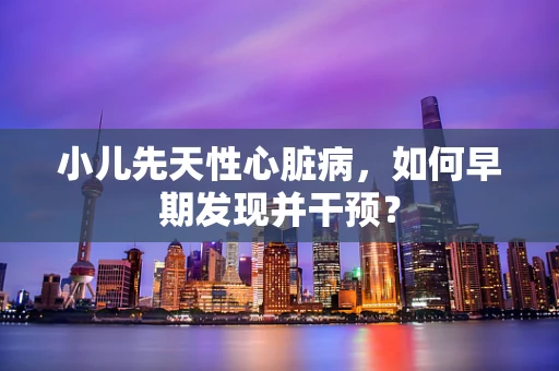小儿先天性心脏病，如何早期发现并干预？