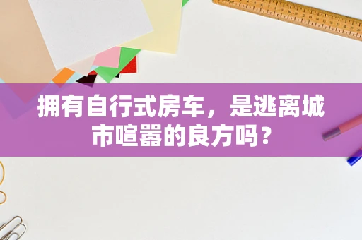 拥有自行式房车，是逃离城市喧嚣的良方吗？
