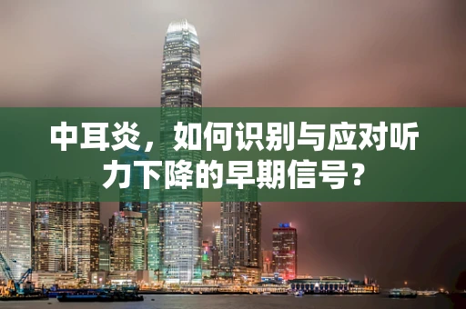 中耳炎，如何识别与应对听力下降的早期信号？