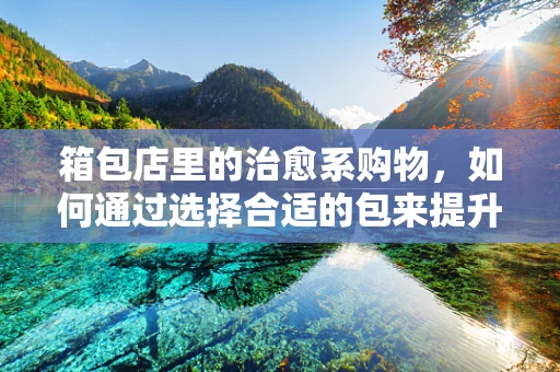 箱包店里的治愈系购物，如何通过选择合适的包来提升心情？