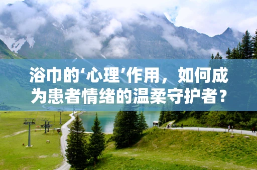 浴巾的‘心理’作用，如何成为患者情绪的温柔守护者？