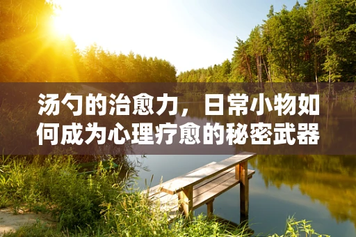 汤勺的治愈力，日常小物如何成为心理疗愈的秘密武器？