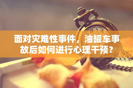 面对灾难性事件，油罐车事故后如何进行心理干预？