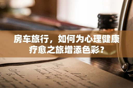 房车旅行，如何为心理健康疗愈之旅增添色彩？