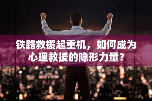 铁路救援起重机，如何成为心理救援的隐形力量？