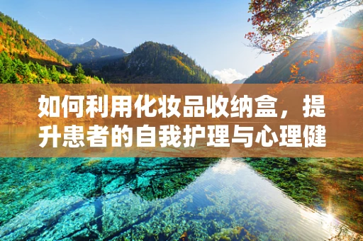 如何利用化妆品收纳盒，提升患者的自我护理与心理健康？