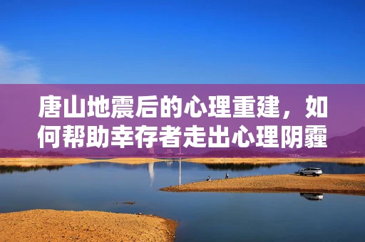 唐山地震后的心理重建，如何帮助幸存者走出心理阴霾？