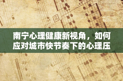 南宁心理健康新视角，如何应对城市快节奏下的心理压力？