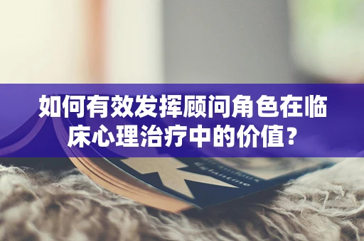 如何有效发挥顾问角色在临床心理治疗中的价值？
