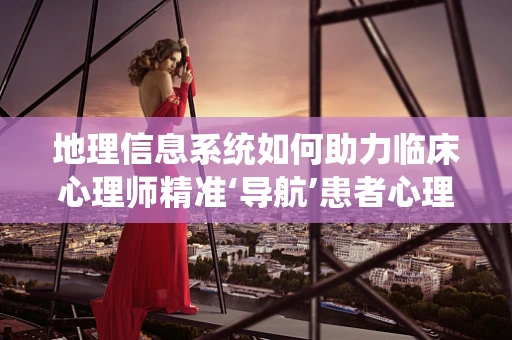 地理信息系统如何助力临床心理师精准‘导航’患者心理地图？