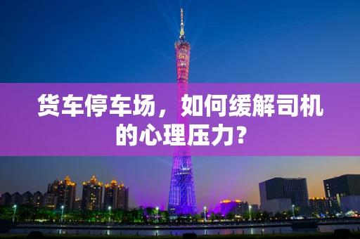 货车停车场，如何缓解司机的心理压力？