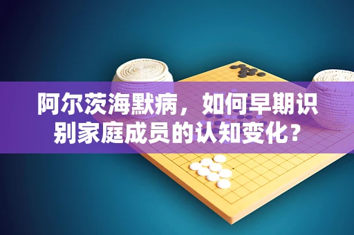 阿尔茨海默病，如何早期识别家庭成员的认知变化？