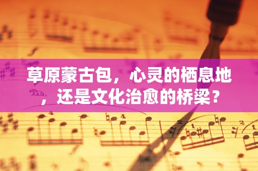 草原蒙古包，心灵的栖息地，还是文化治愈的桥梁？