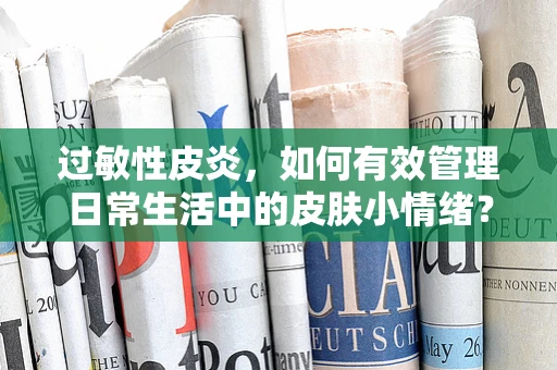 过敏性皮炎，如何有效管理日常生活中的皮肤小情绪？
