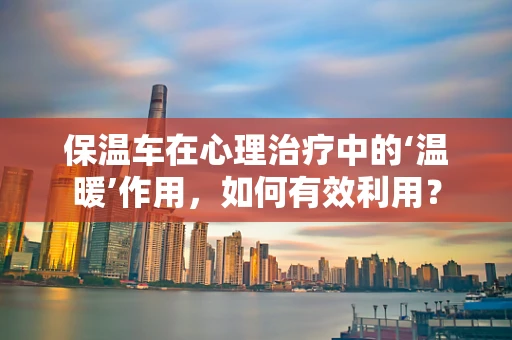 保温车在心理治疗中的‘温暖’作用，如何有效利用？