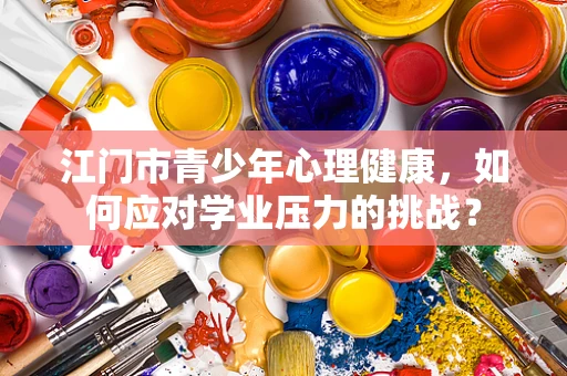 江门市青少年心理健康，如何应对学业压力的挑战？
