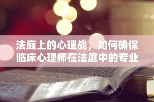 法庭上的心理战，如何确保临床心理师在法庭中的专业角色？